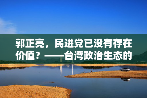郭正亮，民进党已没有存在价值？——台湾政治生态的反思与展望