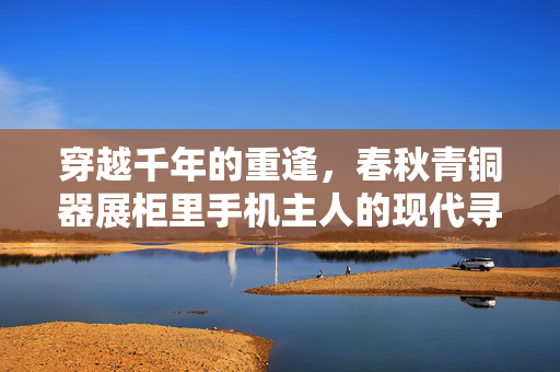 穿越千年的重逢，春秋青铜器展柜里手机主人的现代寻踪