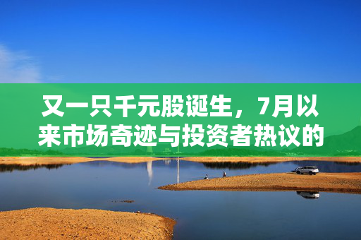 又一只千元股诞生，7月以来市场奇迹与投资者热议的焦点