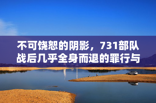 不可饶恕的阴影，731部队战后几乎全身而退的罪行与反思