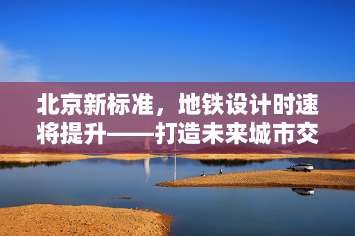 北京新标准，地铁设计时速将提升——打造未来城市交通的速度与激情