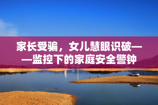 家长受骗，女儿慧眼识破——监控下的家庭安全警钟