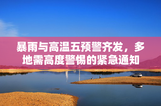 暴雨与高温五预警齐发，多地需高度警惕的紧急通知