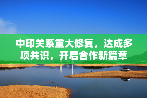 中印关系重大修复，达成多项共识，开启合作新篇章