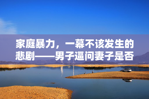 家庭暴力，一幕不该发生的悲剧——男子逼问妻子是否出轨并施暴的背后