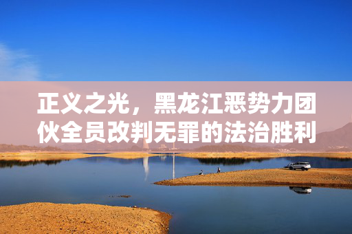 正义之光，黑龙江恶势力团伙全员改判无罪的法治胜利
