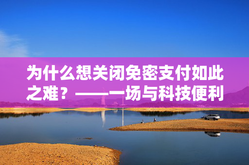 为什么想关闭免密支付如此之难？——一场与科技便利性的较量