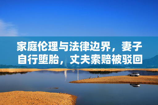 家庭伦理与法律边界，妻子自行堕胎，丈夫索赔被驳回的案例分析