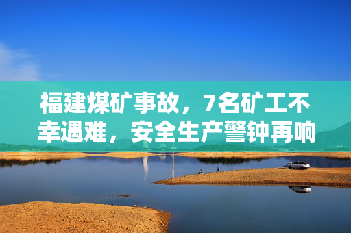 福建煤矿事故，7名矿工不幸遇难，安全生产警钟再响