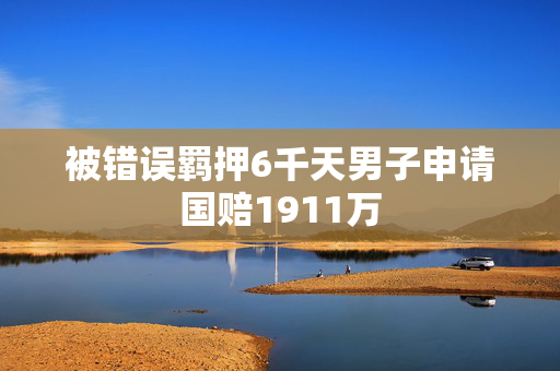 被错误羁押6千天男子申请国赔1911万