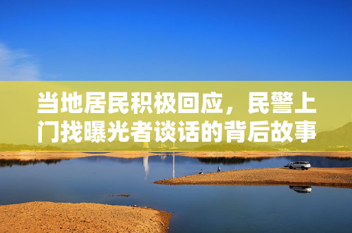 当地居民积极回应，民警上门找曝光者谈话的背后故事