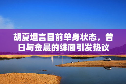 胡夏坦言目前单身状态，昔日与金晨的绯闻引发热议