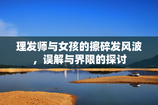 理发师与女孩的擦碎发风波，误解与界限的探讨