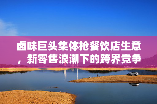 卤味巨头集体抢餐饮店生意，新零售浪潮下的跨界竞争与市场重塑