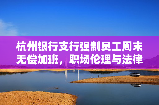 杭州银行支行强制员工周末无偿加班，职场伦理与法律边界的拷问