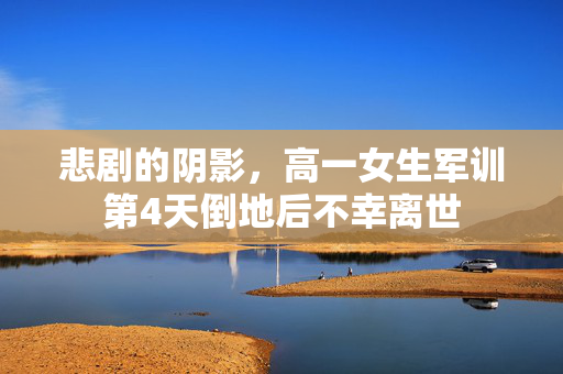 悲剧的阴影，高一女生军训第4天倒地后不幸离世