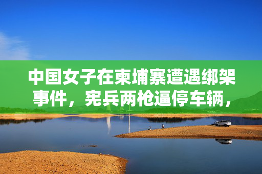 中国女子在柬埔寨遭遇绑架事件，宪兵两枪逼停车辆，安全与外交双重挑战
