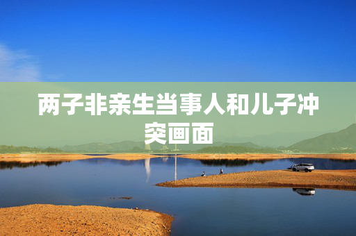 两子非亲生当事人和儿子冲突画面