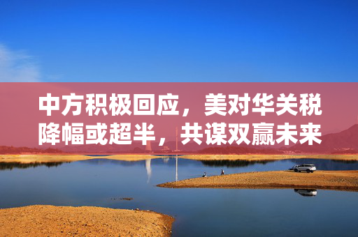 中方积极回应，美对华关税降幅或超半，共谋双赢未来发展