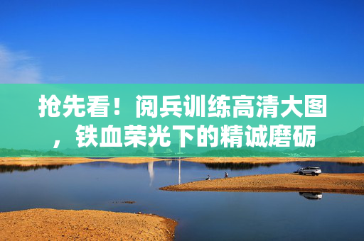 抢先看！阅兵训练高清大图，铁血荣光下的精诚磨砺