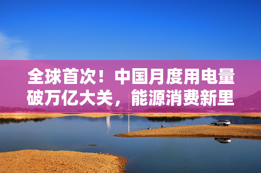 全球首次！中国月度用电量破万亿大关，能源消费新里程碑与可持续发展挑战