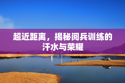 超近距离，揭秘阅兵训练的汗水与荣耀