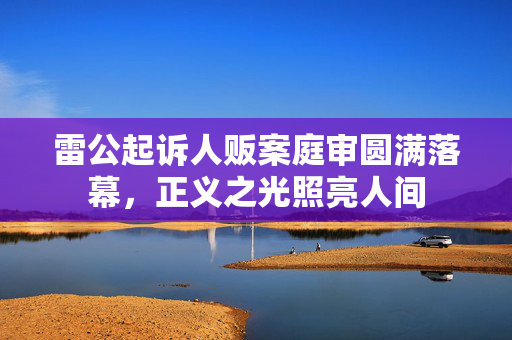 雷公起诉人贩案庭审圆满落幕，正义之光照亮人间