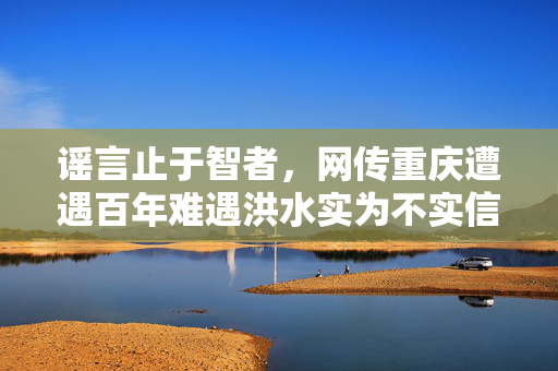 谣言止于智者，网传重庆遭遇百年难遇洪水实为不实信息
