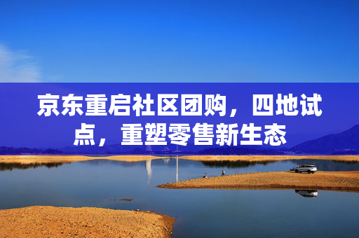 京东重启社区团购，四地试点，重塑零售新生态