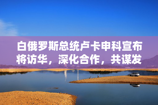 白俄罗斯总统卢卡申科宣布将访华，深化合作，共谋发展新篇章
