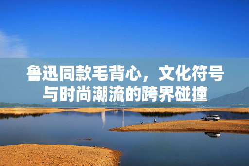 鲁迅同款毛背心，文化符号与时尚潮流的跨界碰撞