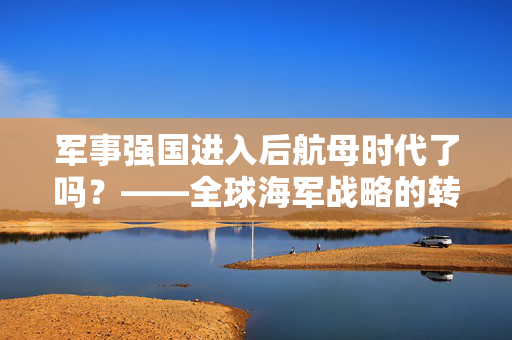 军事强国进入后航母时代了吗？——全球海军战略的转型与挑战
