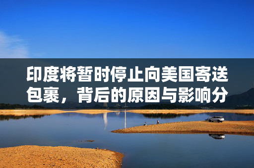 印度将暂时停止向美国寄送包裹，背后的原因与影响分析