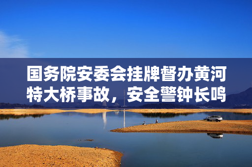 国务院安委会挂牌督办黄河特大桥事故，安全警钟长鸣，筑牢发展基石