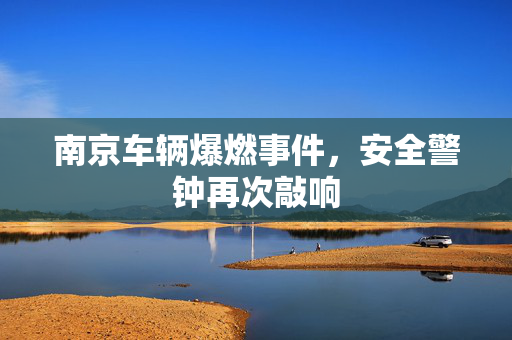 南京车辆爆燃事件，安全警钟再次敲响