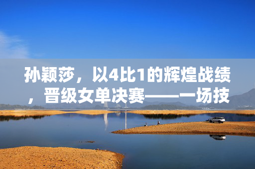 孙颖莎，以4比1的辉煌战绩，晋级女单决赛——一场技术与心理的双重较量