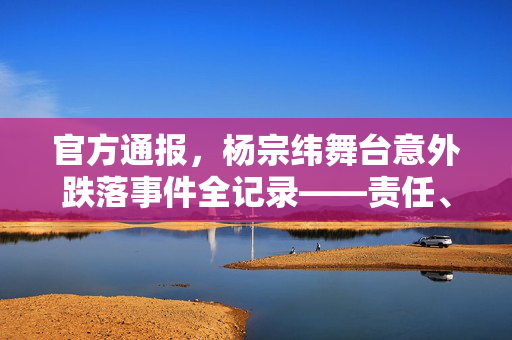 官方通报，杨宗纬舞台意外跌落事件全记录——责任、安全与后续措施