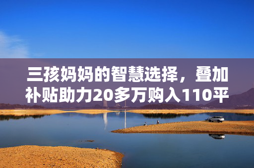 三孩妈妈的智慧选择，叠加补贴助力20多万购入110平温馨家园