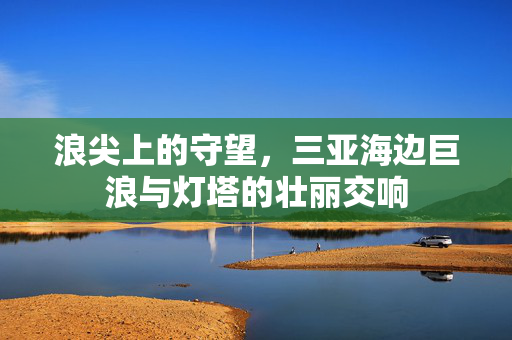 浪尖上的守望，三亚海边巨浪与灯塔的壮丽交响