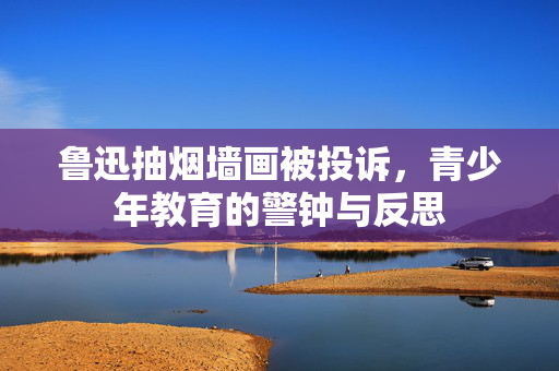 鲁迅抽烟墙画被投诉，青少年教育的警钟与反思