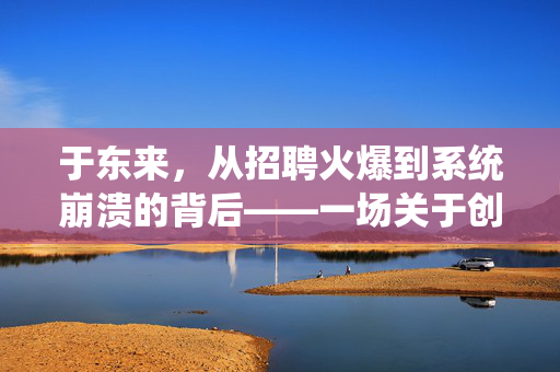 于东来，从招聘火爆到系统崩溃的背后——一场关于创新与挑战的深度对话