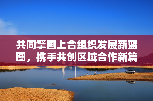 共同擘画上合组织发展新蓝图，携手共创区域合作新篇章