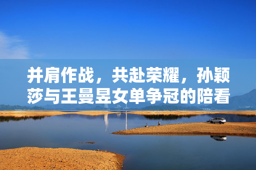 并肩作战，共赴荣耀，孙颖莎与王曼昱女单争冠的陪看记