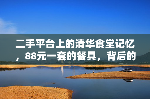 二手平台上的清华食堂记忆，88元一套的餐具，背后的故事与情怀