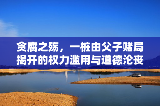 贪腐之殇，一桩由父子赌局揭开的权力滥用与道德沦丧