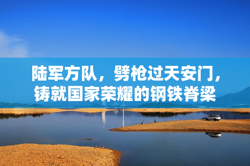 陆军方队，劈枪过天安门，铸就国家荣耀的钢铁脊梁