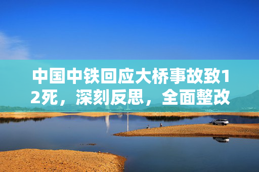 中国中铁回应大桥事故致12死，深刻反思，全面整改，确保安全
