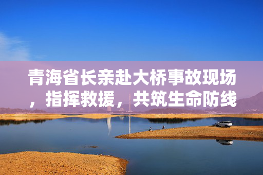 青海省长亲赴大桥事故现场，指挥救援，共筑生命防线