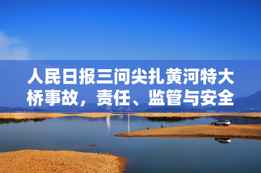 人民日报三问尖扎黄河特大桥事故，责任、监管与安全文化的深刻反思