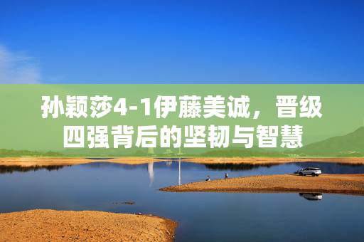 孙颖莎4-1伊藤美诚，晋级四强背后的坚韧与智慧